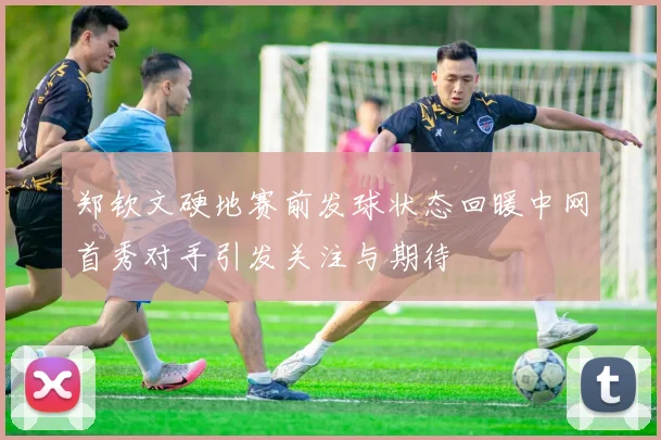 郑钦文硬地赛前发球状态回暖中网首秀对手引发关注与期待